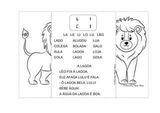 L l
L l
LA LE LI LO LU LÃO
LADO ALUGOU LUA
COLEGA BOLADA GALO
AULA LAGOA LOJA
COLA LAGO GOLA
A LAGOA
LÉO FOI À LAGOA.
ELE AFAGA LULU E FALA:
- Ô LAGOA BELA, LULU!
BEBE ÁGUA!
A ÁGUA DA LAGOA É BOA.
 