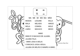 M m
M m
MA ME MI MO MU MÃO
MOEDA LEGUME MULA
MALA MELADO AMIGO
MOLA COMIDA MOLE
LIMÃO MACACO MEDO
MIMO
MIMO É O MACACO DE JUJUBA.
JUJUBA FALA:
- MIMO JOGA A BOLA!.
O MACACO JOGA A BOLA.
JUJUBA DÁ MELÃO E MAMÃO A MIMO.
 