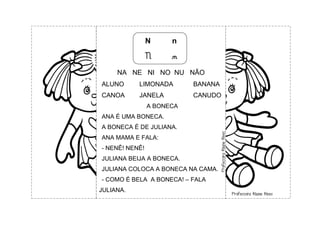 N n
N n
NA NE NI NO NU NÃO
ALUNO LIMONADA BANANA
CANOA JANELA CANUDO
A BONECA
ANA É UMA BONECA.
A BONECA É DE JULIANA.
ANA MAMA E FALA:
- NENÊ! NENÊ!
JULIANA BEIJA A BONECA.
JULIANA COLOCA A BONECA NA CAMA.
- COMO É BELA A BONECA! – FALA
JULIANA.
 