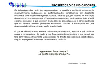 PROSPECÇÃO DE INDICADORES Os indicadores das carências (necessidades), da qualidade ambiental urbana e de desenvolvimento (indicadores de sustentabilidade), constituem-se em desafiante dificuldade para os gestores/agentes públicos. Sabe-se que, por ocasião da realização de  DIAGNÓSTICOS DE PERCEPÇÃO E SÓCIO-ECONÔMICO-AMBIENTAIS , tradicionalmente (e aí está o grande equívoco) o que se obtém é uma série de generalizações, a par de carências que na verdade refletem problemas estruturais, culturais e situacionais de uma determinada localidade, cidade, região e ou território. O que se observa é uma enorme dificuldade para destacar, associar e até dissociar  causa e conseqüência , de modo a que fique suficientemente claro o que deverá ser feito com vistas ao tratamento (prognósticos), no âmbito das suas reais possibilidades, daquilo a que genericamente se denomina uma  carência . ...a gente tem fome de que? ...  ...a gente tem sede de que?.... Fonte: OLIVEIRA  & OLIVEIRA  