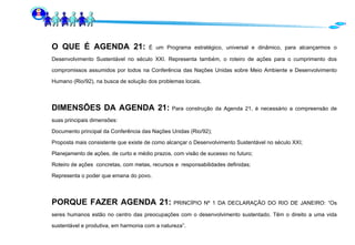 O QUE É AGENDA 21:   É um Programa estratégico, universal e dinâmico, para alcançarmos o Desenvolvimento Sustentável no século XXI. Representa também, o roteiro de ações para o cumprimento dos compromissos assumidos por todos na Conferência das Nações Unidas sobre Meio Ambiente e Desenvolvimento Humano (Rio/92), na busca de solução dos problemas locais. DIMENSÕES DA AGENDA 21:  Para construção da Agenda 21, é necessário a compreensão de suas principais dimensões: Documento principal da Conferência das Nações Unidas (Rio/92); Proposta mais consistente que existe de como alcançar o Desenvolvimento Sustentável no século XXI; Planejamento de ações, de curto e médio prazos, com visão de sucesso no futuro; Roteiro de ações  concretas, com metas, recursos e  responsabilidades definidas; Representa o poder que emana do povo. PORQUE FAZER AGENDA 21:  PRINCÍPIO Nº 1 DA DECLARAÇÃO DO RIO DE JANEIRO: “Os seres humanos estão no centro das preocupações com o desenvolvimento sustentado. Têm o direito a uma vida sustentável e produtiva, em harmonia com a natureza”. 