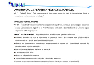 CONSTITUIÇÃO DA REPÚBLICA FEDERATIVA DO BRASIL Art. 1º , Parágrafo único. “ Todo poder emana do povo, que o exerce por meio de representantes eleitos ou diretamente, nos termos desta Constituição”. CAPÍTULO IV  DO MEIO AMBIENTE: “ Art. 225 - Todos têm direito ao meio ambiente ecologicamente equilibrado, bem de uso comum do povo e essencial à sadia qualidade de vida, impondo-se ao Poder Público e à coletividade o dever de defendê-lo e preservá-lo para as presentes e futuras gerações”. PARA QUE AGENDA 21:  Enquanto processo, a construção de Agenda 21 ambiciona: Garantir a expansão do nível de consciência da população sobre a sua realidade local (necessidades e potencialidades) e a relação desta com o contexto regional;  Estimular nas comunidades a organização e desenvolvimento de práticas para,  coletivamente, pensar e agir estrategicamente (equipes operativas); Criar um clima favorável para o ‘emergir’ de liderança; O empreendedorismo social; Percepção coletiva do fato essencial; Treinar lideranças locais na ação organizada, com foco em resultados; Identificar e maximizar recursos e potencialidades existentes (humanos,  materiais e institucionais); 