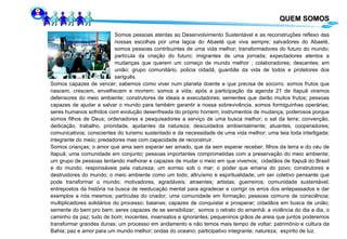 QUEM SOMOS Somos pessoas atentas ao  Desenvolvimento Sustentável e  as reconstruções  reflexo das  nossas escolhas por uma lagoa do Abaeté que viva sempre ;  salvadores do Abaeté,  somos pessoas contribuintes de uma vida melhor; transformadores do futuro do mundo;  partícula da criação do futuro; imigrantes de uma jornada; expectadores atentos a  mudanças que querem um começo de mundo melhor ; colaboradores; descentes; em  união; grupo comunitário,  policia cidadã, guardiãs da vida de todos  e  protetores dos  sariguês .  Somos capazes de vencer; sabemos como viver num planeta doente e que precisa de socorro. somos frutos que nascem, crescem, envelhecem e morrem; somos a vida; após a participação da agenda 21 de Itapuã viramos defensores do meio ambiente; construtores de ideais e executadores; sementes que darão muitos frutos; pessoas capazes de ajudar a salvar o mundo para também garantir a nossa sobrevivência. somos formiguinhas operárias; seres humanos sofridos com evolução desenfreada do próprio homem; instrumentos de mudança; poderosos porque somos filhos de Deus; ordenadores e pesquisadores a serviço de uma busca melhor; o sal da terra; convenção, dedicação, trabalho, prioridade, ajudantes da natureza; descuidados ambientalmente; atuantes; cooperadores; comunicativos; conscientes do turismo sustentado e da necessidade de uma vida melhor; uma teia toda interligada; integrante do meio; predadores mas com capacidade de reconstruir. Somos crianças;  o amor que ama sem esperar ser amado, que da sem esperar receber;  filhos da terra e do céu de Itapuã; uma comunidade em conjunto; pessoas importantes comprometidas com a preservação do meio ambiente; um grupo de pessoas tentando melhorar e capazes de mudar o meio em que vivemos;  cidadãos de Itapuã do Brasil e do mundo; responsáveis pela natureza; um sorriso sob o mar; o poder que emana do povo; construtores e destruidores do mundo; o meio ambiente como um todo; altruísmo e espiritualidade; um ser coletivo pensante que pode transformar o mundo; motivadores, agradáveis, atraentes; artistas; guerreiros; comunidade sustentável; entrepostos da história na busca de reeducação mental para agradecer e corrigir os erros dos antepassados e dar exemplos a nós mesmos; partículas do criador; uma comunidade em formação; pessoas comuns de consciência; multiplicadores solidários do processo; baianas; capazes de conquistar e prosperar; cidadãos em busca de união; semente do bem pro bem; seres capazes de se sensibilizar;  somos o retrato do amanhã;  a violência do dia a dia,  o caminho da paz; tudo de bom; inocentes, insensatos e ignorantes; pequeninos grãos de areia que juntos poderemos transformar grandes dunas; um processo em andamento e não temos mais tempo de voltar; patrimônio e cultura da Bahia; paz e amor para um mundo melhor; ondas do oceano; participativo integrante;  natureza;  espírito de luz. 