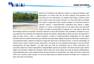 ONDE ESTAMOS Estamos na Conferência da Agenda 21 Itapuã, no umbigo de salvador; lugar  abençoado; um mundo onde não há nada; desigual; onde podemos nos  concentrar sem ser perturbados; um espaço onde abriga e acolhe a todos  como irmãos, almas que buscam solução; um ninho para toda comunidade  com saúde e alegria para todos; parque ecológico; em harmonia homem e  natureza visando o desenvolvimento sustentável para Itapuã e região.  estamos no mundo e precisamos lutar por ele agora antes que seja tarde  demais; no lugar de preservação de sariguês; se o que restou é assim tão belo imagine quando era somente a natureza; estamos na nave mãe de Itapuã; amor verdadeiro, contraste em que a paz predomina num ambiente sem segurança,  paraíso da natureza,  abençoado por Deus que deve ser preservado e pode ser salvo; entre o caos e a oitava maravilha, o atraso e o Desenvolvimento Sustentável; em uma região formidável que tem muitas coisas boas que merecem ser preservadas; ligados da praia do Flamengo à areia branca e com potencial turístico. estamos em  Itapuã  um lugar bom para morar e tranqüilo de viver; no meio da diversidade, da mistura racial e social; no bairro da paz, lugar pobre, com gente nas ruas, passando fome agora; numa das últimas remanescentes da mata atlântica;  um lugar lindo que pode ser maravilhoso que os índios vivenciaram com consciência plena dos nossos desequilíbrio e desigualdades; paraíso de contrates e harmonia cultural; lugar carente; região rica de beleza e repleta de contrastes. Itapuã, pedra que ronca, beleza rara; área de grande complexidade e responsabilidade para o meio ambiente devido as suas reservas e a orla litorânea; num lugar que só tem coisas boas como: amor, carinho, união e paixão; no ronco da pedra aparo as arestas escancaro as frestas com o coração em festa. grito! este mundo presta. 