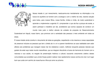 NOSSA MISSÃO Nossa missão é, por merecimento, reeducarmo-nos mentalmente na informação e na  busca do equilíbrio do homem com a ecologia e com o melhor da vida, visando solução  para todos, para nossos filhos, nossa família, irmãos e irmãs, de modo sustentável e  aprender a implementar a agenda 21, compreender o que ela faz e porque ela existe, e  assim participar e trabalhar por ela, acreditando que somos capazes de construir um  mundo mais justo e melhor através da unidade da proposta do Desenvolvimento Sustentável em Itapuã, nosso bairro, que promove com a seriedade das pessoas o meio ambiente em todas as áreas.  É nossa missão ainda construir o documento de todas as gerações, respeitando a nós mesmos e nossa capacidade de preservar inclusive as pessoas  que tem o direito de ir e vir e  querem transformar as suas realidades sem estar alheios aos problemas que navegam nesse mar de cidadania e assim, melhorar enquanto pessoas naturais que gostam de estar aqui neste mundo maravilhoso, que se integram discutindo a busca de harmonia do homem com a natureza e sua saúde, no resgate de preservação histórica e cultural, buscando crescimento coletivo destas comunidades que acreditam que unindo forças podem realizar mais rapidamente nossos sonhos de viver num lugar bom que cuida com carinho da nossa fauna e flora por amor ao próximo. 