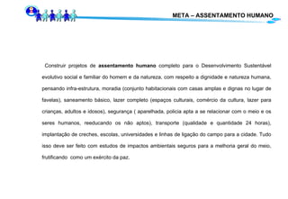 META – ASSENTAMENTO HUMANO Construir projetos de  assentamento humano  completo para o Desenvolvimento Sustentável evolutivo social e familiar do homem e da natureza, com respeito a dignidade e natureza humana,  pensando infra-estrutura, moradia (conjunto habitacionais com casas amplas e dignas no lugar de favelas), saneamento básico, lazer completo (espaços culturais, comércio da cultura, lazer para crianças, adultos e idosos), segurança ( aparelhada, policia apta a se relacionar com o meio e os seres humanos, reeducando os não aptos), transporte (qualidade e quantidade 24 horas), implantação de creches, escolas, universidades e linhas de ligação do campo para a cidade. Tudo isso deve ser feito com estudos de impactos ambientais seguros para a melhoria geral do meio, frutificando  como um exército da paz. 