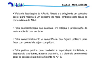 CAUSAS – MEIO AMBIENTE Falta de fiscalização da APA do Abaeté e a criação de um conselho gestor para mesma e um conselho do meio  ambiente para todas as comunidades da AR-X Falta conscientização das pessoas, em relação a preservação do meio ambiente com um todo Falta comprometimento e competência dos órgãos públicos para fazer com que as leis sejam cumpridas. Falta política pública para combater a especulação imobiliária, a degradação das dunas, a pesca predatória, e a violência de um modo geral as pessoas e ao meio ambiente na AR-X. 