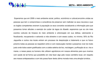 META – MEIO AMBIENTE Esperamos que em 2006 o meio ambiente social, político, econômico e cultural,encontre unidas as pessoas que tem o compromisso e consciência de preservar sem maltratar os seus recursos e que os órgãos competentes ensinem à população os seus conceitos socializando a informação para que possamos tomar atitudes a exemplo de cuidar da lagoa do Abaeté. esperamos que se crie mais eventos culturais de limpeza do meio ambiente e arborização em sua defesa, valorizando e fiscalizando, recuperando e salvando a vida silvestre e com esses cuidos, no mínimo, 50% do Rio Jaguaribe e outros rios locais entrem em processo de despoluição e tratamento e que no futuro próximo todas as pessoas se respeitem entre si com reeducação mental e possamos viver de modo justo onde todos saiam gratificados com a coleta seletiva de lixo, reciclagem, purificação do ar, rios e mares. e nesse passo os homens não utilizem agrotóxicos em nossos alimentos para que vivamos com saúde de tal forma que possibilite em vida fazer algo pelo nosso cemitério local, em respeito aos nossos antepassados e com isto possa fazer desta ultima morada mais uma atração turística .  
