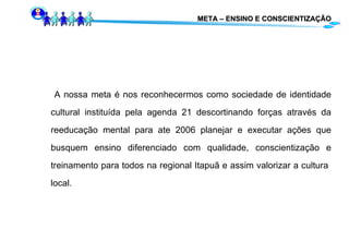 META – ENSINO E CONSCIENTIZAÇÃO A nossa meta é nos reconhecermos como sociedade de identidade cultural instituída pela agenda 21 descortinando forças através da reeducação mental para ate 2006 planejar e executar ações que busquem ensino diferenciado com qualidade, conscientização e treinamento para todos na regional Itapuã e assim valorizar a cultura  local. 