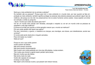 APRESENTAÇÃO Texto  Um mundo para mim   Thais Cristina Vieira dos Santos – 10 anos Será que o meio ambiente é só os animais e plantas? Ou também são as pessoas?. Porque para mim o meio ambiente é o mundo todo, por isso quando se fala em: proteção ao meio ambiente, também significa proteger as pessoas das próprias pessoas que praticam algum tipo de violência, até porque se nós não nos preservarmos nós os seres humanos vamos acabar, nossa espécie vai entrar em extinção; e então eu pergunto: - Qual o mundo que vocês vão deixar para mim? Vai ser um mundo todo poluído sem florestas, educação e respeito ou vai ser um mundo onde as pessoas se respeitem e não haja violência? E porque só se fala que quando a minha geração crescer que o mundo vai melhorar? Por que vocês adultos não fazem isso agora? Pra que o terrorismo, a guerra, o massacre as crianças, aos mendigos, aos idosos, aos trabalhadores, aonde isso vai levar? O mundo está sendo destruído e ninguém percebeu Para mim basta vou mudar ! Sabe por que? Porque eu sei o que vocês querem Vocês querem ser felizes Não perca tempo chorando Não perca tempo choramingando Não é assim que vocês passarão por cima das dificuldades, muitas existem. Têm muitos que choram e agindo assim perdem tanto tempo Mas tem muitos que são felizes Não tenha medo de nada Vocês são capazes de conseguir O tempo é muito rápido Não sejam como brancas nuvens, que passam sem deixar marcas. 