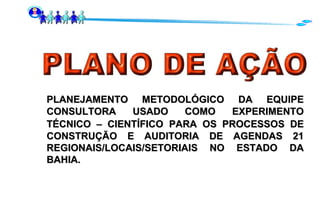 PLANEJAMENTO METODOLÓGICO   DA EQUIPE CONSULTORA USADO COMO EXPERIMENTO TÉCNICO – CIENTÍFICO   PARA OS PROCESSOS DE CONSTRUÇÃO E AUDITORIA DE AGENDAS 21 REGIONAIS/LOCAIS/SETORIAIS NO ESTADO DA BAHIA. 