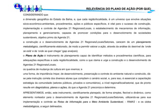 RELEVÂNCIA DO PLANO DE AÇÃO (POR QUE) CONSIDERANDO que: a dimensão geográfica do Estado da Bahia, e, que cada região/localidade, é um universo que envolve situações sócio-econômico-ambientais, procedimentos, ações e públicos específicos, é vital para o sucesso de construção, implementação e controle de Agendas 21 Regionais/Locais, o estabelecimento de mecanismos de informação, planejamento e gerenciamento, capazes de promover condições para o desenvolvimento de sociedades sustentáveis, objetivo primo da Agenda 21; a construção e o desenvolvimento de Agendas 21 Regionais/Locais/Setoriais, carecem de um  planejamento   metodológico , cientificamente elaborado, de modo a permitir valorar a ação, através da análise do desnível de  ’onde se está ‘ e de  ‘onde se quer chegar’  ( gap analysis ); o  Plano de Ação  é instrumento de planejamento capaz de identificar métodos e procedimentos científicos, para adequações específicas a cada região/localidade, como a que clama e urge a construção e o desenvolvimento de Agendas 21 Regionais/Locais; os quadros de mudança de cultura em que vivemos; e  uma forma, de importância ímpar, de desenvolvimento, preservação e controle do ambiente natural e construído, dá-se pela instrução correta dos diversos atores que compõem o cenário social, e, para isso, é essencial a capacitação estratégia da comunidade (setores públicos, privados e comunitários), a nível regional/local/setorial, que de pronto resulte em  diagnósticos ,  planos  e  ações ,  do que a Agenda 21 preconiza e determina. APRESENTAMOS, então, este instrumento, cientificamente planejado, de forma simples, flexível e dinâmico, como elemento norteador para o desenvolvimento de Agendas 21 Regionais/Locais/Setoriais ,  utilizando-se para sua implementação e controle as  Rotas de Informação para o Meio Ambiente Sustentável , - RIMAS -  e os  ciclos   metodológicos , a seguir delineados.  