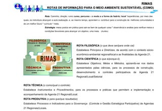 Rota : Caminho; direção; rumo  curso, percurso - o modo e a forma de fazê-lo; local  *experiências, por meio das  quais, os indivíduos alcançam a auto-realização, e, ao mesmo tempo, aprendem a  contribuir para a construção de  melhores comunidades e de um melhor futuro *  currículo  * meta.  Estratégia :  meios postos em prática para sair-se bem de qualquer coisa * observância e análise para verificar meios e  condições favoráveis para alcançar um objetivo, uma meta.  (Aurélio) ROTA FILOSÓFICA  ( o que deve ser/para onde vai) Estabelece  Princípios e Diretrizes , de acordo com o contexto sócio-econômico-ambiental regional/local e as finalidades da Agenda 21.  ROTA CIENTÍFICA  ( o que é/porque é ) Estabelece  Objetivos, Metas e Métodos,  apoiando-se nos dados apresentados pelas ciências, para os processos de construção, desenvolvimento e controles participativos de Agenda 21 Regional/Local/Setorial ROTA TÉCNICA  ( o como/qual o controle ) Estabelece  Instrumentos  e  Procedimentos , para os processos e práticas que permitem a implementação e acompanhamento da Agenda 21 Regional/Local. ROTA PRODUTIVA  ( o para que/que resultados ) Estabelece  Processos e Indicadores  para a  Governança   (Controle e Gestão Estratégica Participativa)   de Agendas 21 Regionais/Locais. RIMAS   ROTAS DE INFORMAÇÃO PARA O MEIO AMBIENTE SUSTENTÁVEL (COMO) 