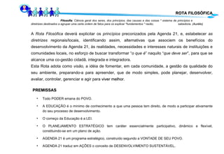 ROTA FILOSÓFICA Filosofia : Ciência geral dos seres, dos princípios, das causas e das coisas * sistema de princípios e  diretrizes destinados a agrupar uma certa ordem de fatos para os explicar *fundamentos * razão;  sabedoria. ( Aurélio) A  Rota Filosófica  deverá explicitar os  princípios  preconizados pela Agenda 21, e, estabelecer  as diretrizes  regionais/locais, identificando assim, alternativas que associem os benefícios do desenvolvimento da Agenda 21, às realidades, necessidades e interesses naturais de instituições e comunidades locais, no esforço de buscar transformar “ o que é ” naquilo “ que deve ser ”, para que se alcance uma co-gestão cidadã, integrada e integradora. Esta Rota adota como  visão,  a idéia de fomentar, em cada comunidade, a gestão da qualidade do seu ambiente, preparando-a para apreender, que de modo simples, pode planejar, desenvolver, avaliar, controlar, gerenciar e agir para  viver melhor . PREMISSAS Todo PODER emana do POVO. A EDUCAÇÃO é o mínimo de conhecimento a que uma pessoa tem direito, de modo a participar ativamente do seu processo de desenvolvimento. O começo da Educação é a LEI. O PLANEJAMENTO ESTRATÉGICO tem caráter essencialmente participativo, dinâmico e flexível, constituindo-se em um plano de ação. AGENDA 21 é um programa estratégico, construído segundo a VONTADE DE SEU POVO.  AGENDA 21 traduz em AÇÕES o conceito de DESENVOLVIMENTO SUSTENTÁVEL . 