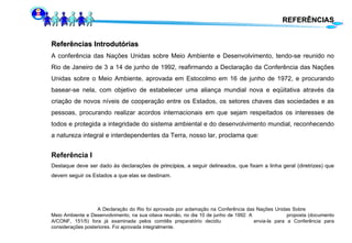 Referências Introdutórias A conferência das Nações Unidas sobre Meio Ambiente e Desenvolvimento, tendo-se reunido no Rio de Janeiro de 3 a 14 de junho de 1992, reafirmando a Declaração da Conferência das Nações Unidas sobre o Meio Ambiente, aprovada em Estocolmo em 16 de junho de 1972, e procurando basear-se nela, com objetivo de estabelecer uma aliança mundial nova e eqüitativa através da criação de novos níveis de cooperação entre os Estados, os setores chaves das sociedades e as pessoas, procurando realizar acordos internacionais em que sejam respeitados os interesses de todos e protegida a integridade do sistema ambiental e do desenvolvimento mundial, reconhecendo a natureza integral e interdependentes da Terra, nosso lar, proclama que: Referência I Destaque deve ser dado às declarações de  princípios , a seguir delineados, que fixam a linha geral (diretrizes) que devem seguir os Estados a que elas se destinam. A Declaração do Rio foi aprovada por aclamação na Conferência das Nações Unidas Sobre  Meio Ambiente e Desenvolvimento, na sua oitava reunião, no dia 10 de junho de 1992. A  proposta (documento A/CONF, 151/5) fora já examinada pelos comitês preparatório decidiu  envia-la para a Conferência para considerações posteriores. Foi aprovada integralmente.  REFERÊNCIAS 
