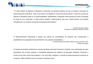 INTRODUÇÃO “  O maior desafio da Agenda 21 Brasileira é internalizar nas políticas públicas do país os valores e princípios do desenvolvimento sustentável . Esta é uma meta a ser atingida no mais breve prazo possível. A chave do sucesso da Agenda 21 Brasileira reside na co-responsabilidade, solidariedade e integração desenvolvidas por toda a sociedade ao longo de sua construção. O mais próximo desafio é implementá-la, para que o Brasil alcance novo padrão civilizatório em um contexto mundial de profundas transformações.” Fernando Henrique Cardoso Presidente da República Federativa do Brasil O Desenvolvimento Sustentável é aquele que atende às necessidades do presente sem comprometer a possibilidade de as gerações futuras atenderem suas próprias necessidades...”. Comissão Mundial Sobre Meio Ambiente e Desenvolvimento, 1987  Relatório Brundtland A inserção de temática ambiental no conceito de Desenvolvimento Econômico constituiu uma contribuição da maior importância. De um lado, propiciou a focalização adequada dos objetivos da discussão ambiental, colocando o homem como meta, centro das questões, e, por outro lado, completou o conceito de desenvolvimento econômico ao incorporar o Meio Ambiente como um de seus conteúdos chave. 