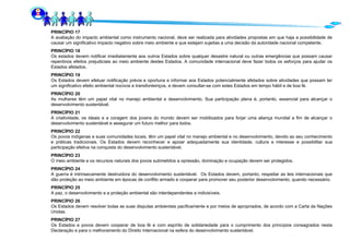 PRINCÍPIO 17 A avaliação do impacto ambiental como instrumento nacional, deve ser realizada para atividades propostas em que haja a possibilidade de causar um significativo impacto negativo sobre meio ambiente e que estejam sujeitas a uma decisão da autoridade nacional competente. PRINCÍPIO 18 Os estados devem notificar imediatamente aos outros Estados sobre qualquer desastre natural ou outras emergências que possam causar repentinos efeitos prejudiciais ao meio ambiente destes Estados. A comunidade internacional deve fazer todos os esforços para ajudar os Estados afetados. PRINCÍPIO 19 Os Estados devem efetuar notificação prévia e oportuna e informar aos Estados potencialmente afetados sobre atividades que possam ter um significativo efeito ambiental nocivos e transfonteiriços, e devem consultar-se com estes Estados em tempo hábil e de boa fé. PRINCÍPIO 20 As mulheres têm um papel vital no manejo ambiental e desenvolvimento. Sua participação plena é, portanto, essencial para alcançar o desenvolvimento sustentável. PRINCÍPIO 21 A criatividade, os ideais e a coragem dos jovens do mundo devem ser mobilizados para forjar uma aliança mundial a fim de alcançar o desenvolvimento sustentável e assegurar um futuro melhor para todos. PRINCÍPIO 22 Os povos indígenas e suas comunidades locais, têm um papel vital no manejo ambiental e no desenvolvimento, devido ao seu conhecimento e práticas tradicionais. Os Estados devem reconhecer e apoiar adequadamente sua identidade, cultura e interesse e possibilitar sua participação efetiva na conquista do desenvolvimento sustentável. PRINCÍPIO 23 O meio ambiente e os recursos naturais dos povos submetidos a opressão, dominação e ocupação devem ser protegidos. PRINCÍPIO 24 A guerra é intrinsecamente destruidora do desenvolvimento sustentável.  Os Estados devem, portanto, respeitar as leis internacionais que dão proteção ao meio ambiente em épocas de conflito armado e cooperar para promover seu posterior desenvolvimento, quando necessário. PRINCÍPIO 25 A paz, o desenvolvimento e a proteção ambiental são interdependentes e indivisíveis.  PRINCÍPIO 26 Os Estados devem resolver todas as suas disputas ambientais pacificamente e por meios de apropriados, de acordo com a Carta da Nações Unidas. PRINCÍPIO 27 Os Estados e povos devem cooperar de boa fé e com espírito de solidariedade para o cumprimento dos princípios consagrados nesta Declaração e para o melhoramento do Direito Internacional na esfera do desenvolvimento sustentável. 
