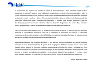 O cumprimento dos objetivos da Agenda 21 acerca de desenvolvimento e meio ambiente exigirá um fluxo substancial de recursos financeiros novos e adicionais para os países em desenvolvimento, destinados a cobrir os custos incrementais necessários às ações que esses países deverão empreender para fazer frente aos problemas ambientais mundiais e acelerar o desenvolvimento sustentável. Além disso, o fortalecimento da capacidade das instituições internacionais para a implementação da Agenda 21 também exige recursos financeiros. Cada uma das áreas do programa inclui uma estimativa indicadora da ordem de grandeza dos custos. Essa estimativa deverá ser examinada e aperfeiçoada pelas agências e organizações implementadoras. Na implementação das áreas pertinentes de programas identificadas na Agenda 21, especial atenção deverá ser dedicada às circunstâncias específicas com que se defrontam as economias em transição. É necessário reconhecer, ainda, que tais países enfrentam dificuldades sem precedentes na transformação de suas economias, em alguns casos em meio a considerável tensão social e política. As áreas de programas que constituem a Agenda 21 são descritas em termos de bases para a ação, objetivos, atividades e meios de implementação. A agenda 21 é um programa dinâmico. Ela será levada a cabo pelos diversos fatores segundo as diferentes situações, capacidades e prioridades dos países e regiões e com plena observância de todos os princípios contidos na Declaração do Rio sobre Meio Ambiente e Desenvolvimento. Com o correr do tempo e alteração de necessidades e circunstâncias, é possível que a agenda 21 venha a evoluir. Esse processo assinala o início de uma nova associação mundial em prol do desenvolvimento sustentável. Fonte:  Agenda 21 Global 