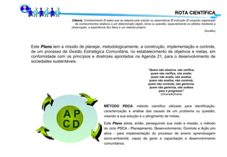 ROTA CIENTÍFICA Este  Plano  tem a  missão  de planejar, metodologicamente, a construção, implementação e controle, de um processo de  Gestão Estratégica Comunitária,  no estabelecimento de objetivos e metas, em conformidade com os princípios e diretrizes apontados na Agenda 21, para o desenvolvimento de sociedades sustentáveis. “ Quem não observa, não verifica; quem não verifica, não avalia; quem não avalia, não analisa; quem não analisa, não controla; quem não controla, não gerencia; quem não gerencia, não ordena para o progresso” (Oliveira&Oliveira) MÉTODO  PDCA :  método científico utilizado para identificação, caracterização e análise das causas de um  problema  ou questão, visando a sua solução e o atingimento de metas. Este  Plano  adota, então, perseguindo sua visão e missão, o método do ciclo  PDCA  -  P lanejamento,  D esenvolvimento,  C ontrole e  A ção pro ativa - para implementação do processo de ensino aprendizagem sócio-ambiental, capaz de gerar a capacitação e desenvolvimento comunitários. Ciência : Conhecimento Ø saber que se adquire pelo estudo ou observância Ø instrução Ø conjunto organizado de conhecimentos relativos a um determinado objeto, tema ou questão, especialmente os obtidos mediante a observação, a experiência dos fatos e um método próprio.  ( Aurélio) P D C A 