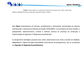 ROTA TÉCNICA Técnica : A parte material ou o conjunto de processos de uma ciência, arte ou ofício; maneira, jeito,  aptidão ou habilidade de executar ou fazer algo; instrumento Ø prática.  ( Aurélio) Este  Plano  fundamenta-se em técnicas, procedimentos e ferramentas ,  preconizados em  Normas  internacionais e nacionais de  Sistemas de Gestão (ISOs/ABNT),  numa tentativa de tornar simples, o planejamento, desenvolvimento, controle e melhoria contínua do processo de construção e implementação de Agendas 21 Regionais/Locais/Setoriais.  O  planejamento estratégico  proposto deve, então, desenvolver-se de modo a resultar em  Análises ,  Diagnósticos  e  Planos de Ação Comunitários  ( instrumentos de planejamento ), que se constituirão em  Agendas 21 Regionais/Locais/Setoriais  . 