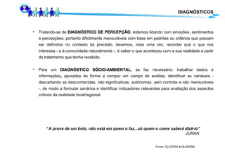 Fonte: OLIVEIRA  & OLIVEIRA  Tratando-se de  DIAGNÓSTICO DE PERCEPÇÃO , estamos lidando com emoções, sentimentos e percepções, portanto dificilmente mensuráveis com base em padrões ou critérios que possam ser definidos no contexto da precisão, devemos, mais uma vez, recordar que o que nos interessa - e à comunidade naturalmente -, é saber o que aconteceu com a sua realidade a partir do tratamento que tenha recebido. Para um  DIAGNÓSTICO SÓCIO-AMBIENTAL , se faz necessário: trabalhar dados e informações, apurados de forma a compor um campo de análise; identificar as variáveis - descartando as desconhecidas, não significativas, autônomas, sem controle e não mensuráveis -, de modo a formular cenários e identificar indicadores relevantes para avaliação dos aspectos críticos da realidade local/regional. “ A prova de um bolo, não está em quem o faz...só quem o come saberá dizê-lo” JURAN DIAGNÓSTICOS 