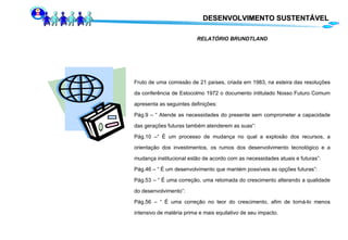 RELATÓRIO BRUNDTLAND Fruto de uma comissão de 21 países, criada em 1983, na esteira das resoluções da conferência de Estocolmo 1972 o documento intitulado Nosso Futuro Comum apresenta as seguintes definições: Pág.9 – “ Atende as necessidades do presente sem comprometer a capacidade das gerações futuras também atenderem as suas”: Pág.10 –“ É um processo de mudança no qual a explosão dos recursos, a orientação dos investimentos, os rumos dos desenvolvimento tecnológico e a mudança institucional estão de acordo com as necessidades atuais e futuras”: Pág.46 – “ É um desenvolvimento que mantém possíveis as opções futuras”: Pág.53 – “ É uma correção, uma retomada do crescimento alterando a qualidade do desenvolvimento”: Pág.56 – “ É uma correção no teor do crescimento, afim de torná-lo menos intensivo de matéria prima e mais equilativo de seu impacto. DESENVOLVIMENTO SUSTENTÁVEL 