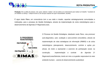 É signo deste  Plano ,   em consonância com a sua visão e missão, capacitar estrategicamente comunidades e instituições, para o processo de  Gestão Estratégica , através da implementação de  ciclos   metodológicos  para o desenvolvimento de Agendas 21 Regionais/Locais.  O Processo de Gestão Estratégica, idealizado neste Plano, visa promover auto-diagnóstico, auto- avaliação e auto-controle comunitários, através da implementação de rotas estratégicas de informação (RIMAS) e de ciclos metodológicos (planejamento, desenvolvimento, controle e ações pro ativas), de modo a representar o exercício de participação social, na construção,  implementação e controle  de Agendas 21 Regionais/Locais/Setoriais, tendo em mira a co-gestão responsável do meio ambiente humano  - axioma do desenvolvimento sustentável. Produção :  Ato ou efeito de produzir, criar, gerar, elaborar, realizar * pôr em prática um conhecimento para realizar um trabalho * resultado de um trabalho ou esforço * criação de bens ou de serviços capazes de suprir necessidades. (Aurélio) ROTA PRODUTIVA 