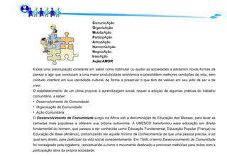 C omunic Ação O rganizAção M obiliz Ação P articip Ação A rticul Ação H armonizAção N egoci Ação I nter Ação Ação / AMOR Existe uma preocupação constante em saber como estimular ou ajudar as sociedades a adotarem novas formas de pensar e agir que conduzam a uma maior produtividade econômica e possibilitem melhores condições de vida, sem contudo interferir em sua identidade cultural, de forma a preservar o que têm de valioso em seu jeito de ser e de viver.  O estabelecimento de um clima propício à aprendizagem social, requer a adoção de algumas práticas do trabalho comunitário, a saber: Desenvolvimento de Comunidade Organização de Comunidade Ação Comunitária O  Desenvolvimento de Comunidade  surgiu na África sob a denominação de Educação das Massas, para levar as camadas mais populares a obterem sua própria autonomia. A UNESCO transformou essa educação em direito fundamental do homem, que passou a ser conhecida como Educação Fundamental, Educação Popular (França) ou Educação de Base (América), preconizando ser aquele mínimo de conhecimentos de que uma pessoa precisa, e ao qual tem direito, para participar da vida social conscientemente. Em 1948, o termo  Desenvolvimento de Comunidade  foi consagrado pela Inglaterra, conceituando-o como o movimento destinado a promover melhorias para todos com a participação ativa da própria sociedade. 
