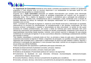 Por  Organização de Comunidade  entende-se como sendo o processo que impulsiona e mantém um ajustamento progressivo e mais eficiente entre os recursos disponíveis e as necessidades de bem-estar social de uma determinada área geográfica ou unidade funcional. Enquanto que a  Ação Comunitária  pressupõe um trabalho sócio-educativo que consiste numa intervenção deliberada em determinada sociedade, através de atividades programadas em conjunto com as pessoas e instituições locais. Tem o objetivo de despertar e expandir a consciência para a percepção dos problemas e potencialidades da realidade local, sensibilizando-as para a mobilização e ação coordenada rumo à solução de questões relevantes no esforço de realização das aspirações relacionadas com a sociedade local ou com a sociedade como um todo. Assim, o processo de construção de Agenda 21, baseia-se numa filosofia social para a intervenção na sociedade, observando-se os princípios da  individualização, da autodeterminação e das decisões condensadas . De início busca-se conhecer, compreender e respeitar a ‘personalidade de cada comunidade’, no sentido de não querer encaixá-la em modelos predeterminados, sem excluir o direito de motivá-la para outros interesses; bem como oferecer-lhe instrumentos para planejamento e tomadas de decisão compartilhadas, preparando-a para assumir as responsabilidades decorrentes destas decisões, incluindo, como primeiro exercício a realização de suas próprias Conferências de construção de Agenda 21 do seu Local embora utilizando a metodologia cuidadosamente científica aqui exposta e a serviço. Todo trabalho metodológico é conduzido tendo em foco: os princípios e bases de ação para o desenvolvimento sustentável preconizados na Agenda 21 Global; o diagnóstico de percepção e as questões priorizadas, expressas e registradas pela sociedade local; a elaboração e implementação de planos de ação realistas e práticos, segundo o sentimento e a percepção dos agendeiros; e, como processo mais amplo, culminar em um programa universal a fim de que atinja suas últimas finalidades.  Todos os participantes são capacitados e qualificados pele equipe ordenadora, em: Noções de Desenvolvimento Sustentável (conceitos, princípios, histórico) Agenda 21 Global/Local (conceitos, princípios, bases para ação) Ambiência de Qualidade e Produtividade (práticas de 5 sensos e de ergonomia) Fundamentos da Qualidade em suas dimensões intrínsecas (humana/relações; atrativa/comunicação; ambiental/inter-relações; ética/conduta) Conceitos filosóficos, métodos, técnicas e procedimentos de gestão para a excelência Conceitos, princípios, técnicas, instrumentos e procedimentos de planejamento (estratégico, tático e operacional). 