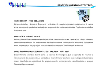 CLUBE DE ROMA – INÍCIO DOS ANOS 70 Lançamento do livro – Limites do Crescimento – onde se prevê o esgotamento das principais reservas de matéria prima, o crescimento populacional acelerado e o agravamento dos problemas ambientais. Propõem como solução o crescimento zero. CONFERÊNCIA DE FUNEX – SUIÇA Reunião preparatória à Conferência de Estocolmo, surge o termo ECODESENVOLVIMENTO – Tem por princípio o desenvolvimento baseado nas potencialidades de cada ecossistema, com ecotécnicas apropriadas a populações locais, na participação das populações locais, na redução do desperdício e na reciclagem de resíduos. UNIÃO INTERNACIONAL DE CONSERVAÇÃO DA NATUREZA – IUCN – 1980 Desenvolvimento sustentado definido como “ o processo de mudança no qual a exploração dos recursos, o ridirecionamento dos investimentos, a orientação do desenvolvimento tecnológico e as mudanças institucionais se dirigem à satisfação das necessidades, das gerações presentes sem comprometer a possibilidade de as gerações futuras satisfazerem as suas”.  DESENVOLVIMENTO SUSTENTÁVEL 