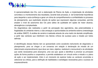 A operacionalidade dos CIs, com a elaboração de Planos de Ação, a implantação de atividades concretas e o monitoramento dos resultados, durante todo processo, é  de fundamental importância para despertar a auto-confiança e gerar um clima de compartilhamento e confiabilidade no processo de planejamento, que explicitado através de ações que expressem algumas conquistas, permite ampliar o nível de autonomia dos CIs para saltos de qualidade em ações de maior alcance, abrangência e complexidade.  Os diagnósticos são realizados   a partir da percepção dos agendeiros, das potencialidades e fragilidades do ambiente interno; e das ameaças e oportunidades do ambiente externo (metodologia de análise  SWOT) . A análise de cenário é realizada através de uma matriz de decisão simplificada, a partir das variáveis que interferem nos fatores críticos de sucesso para a missão por todos definida. A identificação desses fatores tem se apresentado como excelente instrumento de diagnóstico e planejamento, para se chegar a um consenso em relação à declaração da missão de um determinado empreendimento (que deve ser clara, objetiva, realizável e mensurável) e às atividades que serão necessárias para alcançá-la, uma vez que: ajuda a identificar e priorizar as principais ações de forma positiva e cooperativa; e permite estabelecer um vínculo entre a missão e o plano de ação a ser implementado. Este é um momento de explorar todas as variáveis envolvidas e selecionar as críticas, para a definição de habilidades e estratégias necessárias para o sucesso do empreendimento   