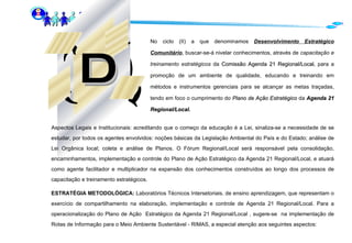 No ciclo (II) a que denominamos  Desenvolvimento Estratégico Comunitário , buscar-se-á nivelar conhecimentos, através de  capacitação e treinamento estratégicos  da  Comissão Agenda 21 Regional/Local , para a promoção de um ambiente de qualidade, educando e treinando em métodos e instrumentos gerenciais para se alcançar as metas traçadas, tendo em foco o cumprimento do  Plano de Ação Estratégico  da   Agenda 21 Regional/Local.   Aspectos Legais e Institucionais: acreditando que o começo da educação é a Lei, sinaliza-se a necessidade de se estudar, por todos os agentes envolvidos: noções básicas da Legislação Ambiental do País e do Estado; análise de Lei Orgânica local; coleta e análise de Planos. O Fórum Regional/Local será responsável pela consolidação, encaminhamentos, implementação e controle do Plano de Ação Estratégico da Agenda 21 Regional/Local, e atuará como agente facilitador e multiplicador na expansão dos conhecimentos construídos ao longo dos processos de capacitação e treinamento estratégicos.  ESTRATÉGIA METODOLÓGICA:  Laboratórios Técnicos Intersetoriais. de ensino aprendizagem, que representam o exercício de compartilhamento na elaboração, implementação e controle de Agenda 21 Regional/Local. Para a operacionalização do Plano de Ação  Estratégico da Agenda 21 Regional/Local , sugere-se  na implementação de Rotas de Informação para o Meio Ambiente Sustentável - RIMAS, a especial atenção aos seguintes aspectos:  