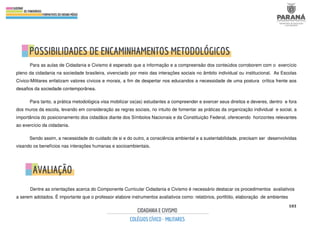 103
Para as aulas de Cidadania e Civismo é esperado que a informação e a compreensão dos conteúdos corroborem com o exercício
pleno da cidadania na sociedade brasileira, vivenciado por meio das interações sociais no âmbito individual ou institucional. As Escolas
Cívico-Militares enfatizam valores cívicos e morais, a fim de despertar nos educandos a necessidade de uma postura crítica frente aos
desafios da sociedade contemporânea.
Para tanto, a prática metodológica visa mobilizar os(as) estudantes a compreender e exercer seus direitos e deveres, dentro e fora
dos muros da escola, levando em consideração as regras sociais, no intuito de fomentar as práticas da organização individual e social, a
importância do posicionamento dos cidadãos diante dos Símbolos Nacionais e da Constituição Federal, oferecendo horizontes relevantes
ao exercício da cidadania.
Sendo assim, a necessidade do cuidado de si e do outro, a consciência ambiental e a sustentabilidade, precisam ser desenvolvidas
visando os benefícios nas interações humanas e socioambientais.
Dentre as orientações acerca do Componente Curricular Cidadania e Civismo é necessário destacar os procedimentos avaliativos
a serem adotados. É importante que o professor elabore instrumentos avaliativos como: relatórios, portfólio, elaboração de ambientes
 