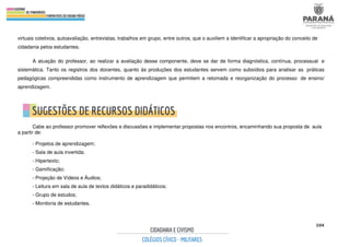 104
virtuais coletivos, autoavaliação, entrevistas, trabalhos em grupo, entre outros, que o auxiliem a identificar a apropriação do conceito de
cidadania pelos estudantes.
A atuação do professor, ao realizar a avaliação desse componente, deve se dar de forma diagnóstica, contínua, processual e
sistemática. Tanto os registros dos docentes, quanto às produções dos estudantes servem como subsídios para analisar as práticas
pedagógicas compreendidas como instrumento de aprendizagem que permitem a retomada e reorganização do processo de ensino/
aprendizagem.
Cabe ao professor promover reflexões e discussões e implementar propostas nos encontros, encaminhando sua proposta de aula
a partir de:
- Projetos de aprendizagem;
- Sala de aula invertida;
- Hipertexto;
- Gamificação;
- Projeção de Vídeos e Áudios;
- Leitura em sala de aula de textos didáticos e paradidáticos;
- Grupo de estudos;
- Monitoria de estudantes.
 