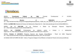 105
BRASIL. Constituição Federal de 1988. Emenda Constitucional nº 91/2016.
Disponível em:<http://www.planalto.gov.br/ccivil_03/constituicao/constituicao.htm>.
BRASIL. Decreto nº 10004/2019. Disponível
em: <http://escolacivicomilitar.mec.gov.br/images/pdf/legislacao/decreto_n10004_de_5_de_setembro_de_2019_dou_pecim.pdf>.
BRASIL. Lei 8069/1990. Estatuto da Criança e do Adolescente. Disponível em: <http://www.planalto.gov.br/ccivil_03/leis/l8069.htm>.
BRASIL. Lei nº 9394/1996. Lei de Diretrizes e Bases da Educação Nacional. Disponível
em: <http://www.planalto.gov.br/ccivil_03/leis/L9394.htm.>.
BRASIL. Lei 11525/2007. Enfrentamento da violência contra a criança e o adolescente.
Disponível em:<http://www.planalto.gov.br/ccivil_03/_Ato2007-2010/2007/Lei/L11525.htm>
BRASIL. Portaria nº 2015/2019. Programa Nacional das Escolas Cívico-Militares - Pecim em 2020. Disponível
em: <http://escolacivicomilitar.mec.gov.br/images/pdf/legislacao/portaria_2015_20112019.pdf>
LEI 20338, 06 DE OUTUBRO DE 2020 - Institui o Programa Colégios Cívico-Militares no Estado do Paraná e dá outras providências.
 