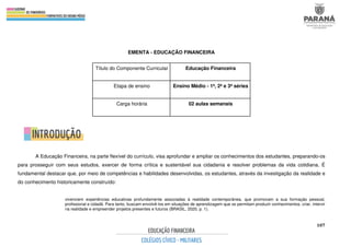 107
EMENTA - EDUCAÇÃO FINANCEIRA
A Educação Financeira, na parte flexível do currículo, visa aprofundar e ampliar os conhecimentos dos estudantes, preparando-os
para prosseguir com seus estudos, exercer de forma crítica e sustentável sua cidadania e resolver problemas da vida cotidiana. É
fundamental destacar que, por meio de competências e habilidades desenvolvidas, os estudantes, através da investigação da realidade e
do conhecimento historicamente construído:
vivenciem experiências educativas profundamente associadas à realidade contemporânea, que promovam a sua formação pessoal,
profissional e cidadã. Para tanto, buscam envolvê-los em situações de aprendizagem que os permitam produzir conhecimentos, criar, intervir
na realidade e empreender projetos presentes e futuros (BRASIL, 2020, p. 1).
Título do Componente Curricular Educação Financeira
Etapa de ensino Ensino Médio - 1ª, 2ª e 3ª séries
Carga horária 02 aulas semanais
 