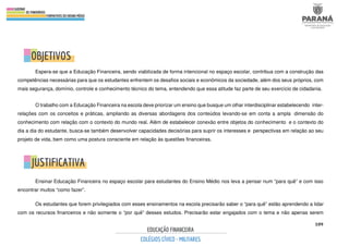 109
Espera-se que a Educação Financeira, sendo viabilizada de forma intencional no espaço escolar, contribua com a construção das
competências necessárias para que os estudantes enfrentem os desafios sociais e econômicos da sociedade, além dos seus próprios, com
mais segurança, domínio, controle e conhecimento técnico do tema, entendendo que essa atitude faz parte de seu exercício de cidadania.
O trabalho com a Educação Financeira na escola deve priorizar um ensino que busque um olhar interdisciplinar estabelecendo inter-
relações com os conceitos e práticas, ampliando as diversas abordagens dos conteúdos levando-se em conta a ampla dimensão do
conhecimento com relação com o contexto do mundo real. Além de estabelecer conexão entre objetos do conhecimento e o contexto do
dia a dia do estudante, busca-se também desenvolver capacidades decisórias para suprir os interesses e perspectivas em relação ao seu
projeto de vida, bem como uma postura consciente em relação às questões financeiras.
Ensinar Educação Financeira no espaço escolar para estudantes do Ensino Médio nos leva a pensar num “para quê” e com isso
encontrar muitos “como fazer”.
Os estudantes que forem privilegiados com esses ensinamentos na escola precisarão saber o “para quê” estão aprendendo a lidar
com os recursos financeiros e não somente o “por quê” desses estudos. Precisarão estar engajados com o tema e não apenas serem
 