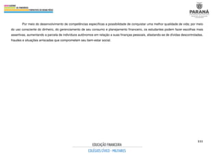 111
Por meio do desenvolvimento de competências específicas a possibilidade de conquistar uma melhor qualidade de vida; por meio
do uso consciente do dinheiro, do gerenciamento de seu consumo e planejamento financeiro, os estudantes podem fazer escolhas mais
assertivas, aumentando a parcela de indivíduos autônomos em relação a suas finanças pessoais, afastando-se de dívidas descontroladas,
fraudes e situações arriscadas que comprometem seu bem-estar social.
 