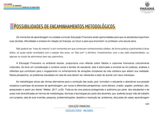125
Os momentos de aprendizagem na unidade curricular Educação Financeira serão oportunidades para que os estudantes exponham
suas dúvidas, dificuldades e anseios em relação às finanças, ao futuro e para que encontrem no professor uma escuta ativa.
Não poderá ser “mais do mesmo” e sim momentos em que construam conhecimentos sólidos, de forma prática e pertinentes à faixa
etária, os quais serão revisitados com o passar dos anos, na “lida com” o dinheiro, investimentos, com o seu lado empreendedor, ou
apenas no intuito de administrar bem seu patrimônio.
A Educação Financeira no ambiente escolar, proporciona uma reflexão sobre hábitos e costumes financeiros culturalmente
instituídos. Ao levar em consideração o contexto social e familiar do estudante, este é estimulado a envolver-se em práticas, análises e
reflexões que contribuem para o engajamento no enfrentamento de situações complexas da vida cotidiana que afetam sua realidade.
Nessa perspectiva, os problemas estudados em sala de aula devem ser relevantes e estar de acordo com seus interesses.
As metodologias ativas são ótimas alternativas para a condução das aulas, pois “convidam o estudante a abandonar sua posição
receptiva e participar do processo de aprendizagem, por novas e diferentes perspectivas, como decisor, criador, jogador, professor, ator,
pesquisador e assim por diante” (Mattar, 2017, p.22). Trata-se de uma postura protagonista e autônoma por parte dos estudantes e de
aulas mais diversificadas em termos de metodologias, técnicas e tecnologias por parte dos docentes, que poderão lançar mão de trabalho
com projetos, sala de aula invertida, pesquisa, problematizações, desafios e resolução de problemas, discussão de cases, aprendizagem
 