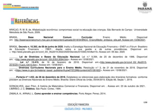 130
ARAÚJO, R. M. B. de. Alfabetização econômica: compromisso social na educação das crianças. São Bernardo do Campo: Universidade
Metodista de São Paulo, 2009.
BRASIL. Base Nacional Comum Curricular. Ensino Médio. Disponível
em: http://basenacionalcomum.mec.gov.br/wpcontent/uploads/2018/04/BNCC_EnsinoMedio_embaixa_site.pdf. Acesso em 13/08/2021.
BRASIL. Decreto n. 10.393, de 09 de junho de 2020. Institui a Estratégia Nacional de Educação Financeira – ENEF e o Fórum Brasileiro
de Educação Financeira - FBEF., dispõe sobre a sua gestão e dá outras providências. Disponível em
< http://www.planalto.gov.br/ccivil_03/_Ato2019-2022/2020/Decreto/D10393.htm#art10> Acesso em: 09 dez. 2020
______. Lei de Diretrizes e Bases da Educação Nacional. Lei n.º 9.394, de 20 de dezembro de 1996. Disponível
em: <http://www.planalto.gov.br/ccivil_03/LEIS/L9394.htm>. Acesso em 13/08/2021.
______. Lei n.º 13.415, de 16 de fevereiro de 2018. Disponível em:<http://www.planalto.gov.br/ccivil_03/_Ato2015-
2018/2017/Lei/L13415.htm>. Acesso em: 13/08/2021.
______. Diretrizes Curriculares Nacionais para o Ensino Médio. Resolução n.º 3, de 21 de novembro de 2018. Disponível
em: <https://www.in.gov.br/materia/-/asset_publisher/Kujrw0TZC2Mb/content/id/51281622>. Acesso em: 13/08/2021.
_____.Portaria nº 1.432, de 28 de dezembro de 2018. Estabelece os referenciais para elaboração dos itinerários formativos conforme
preveem as Diretrizes Nacionais do Ensino Médio. Brasília: Diário Oficial da União, 05/04/2019, Edição 66, Seção 1, 2019.
GONÇALVES, Jean Píton. A história da Matemática Comercial e Financeira. Disponível em: . Acesso em: 23 de outubro de 2021.
LIBÂNEO, J. C. Didática. São Paulo: Cortez, 1994.
ZABALA, A.; ARNAU, L. Como aprender e ensinar competências. Porto Alegre: Penso, 2014.
 