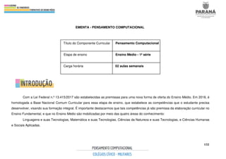 132
EMENTA - PENSAMENTO COMPUTACIONAL
Com a Lei Federal n.º 13.415/2017 são estabelecidas as premissas para uma nova forma de oferta do Ensino Médio. Em 2018, é
homologada a Base Nacional Comum Curricular para essa etapa de ensino, que estabelece as competências que o estudante precisa
desenvolver, visando sua formação integral. É importante destacarmos que tais competências já são premissa da elaboração curricular no
Ensino Fundamental, e que no Ensino Médio são mobilizadas por meio das quatro áreas do conhecimento:
Linguagens e suas Tecnologias, Matemática e suas Tecnologias, Ciências da Natureza e suas Tecnologias, e Ciências Humanas
e Sociais Aplicadas.
Título do Componente Curricular Pensamento Computacional
Etapa de ensino Ensino Médio - 1ª série
Carga horária 02 aulas semanais
 