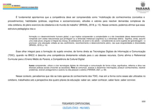 133
É fundamental apontarmos que a competência deve ser compreendida como “mobilização de conhecimentos (conceitos e
procedimentos), habilidades (práticas, cognitivas e socioemocionais), atitudes e valores para resolver demandas complexas da
vida cotidiana, do pleno exercício da cidadania e do mundo do trabalho” (BRASIL, 2018, p. 13). Nesse contexto, podemos afirmar que essa
estrutura pedagógica visa a
formação e o desenvolvimento humano global, o que implica compreender a complexidade e a não linearidade desse desenvolvimento,
rompendo com visões reducionistas que privilegiam ou a dimensão intelectual (cognitiva) ou a dimensão afetiva. Significa, ainda, assumir
uma visão plural, singular e integral da criança, do adolescente, do jovem e do adulto – considerando-os como sujeitos de aprendizagem – e
promover uma educação voltada ao seu acolhimento, reconhecimento e desenvolvimento pleno, nas suas singularidades e diversidades
(BRASIL, 2018, p. 14).
Esse olhar integral para a formação do sujeito envolve, de forma direta as Tecnologias Digitais de Informação e Comunicação
(TDIC), quando na BNCC é descrita uma competência diretamente voltada para o uso desses recursos. Como afirma o Referencial
Curricular para o Ensino Médio do Paraná, a Competência de Cultural Digital:
busca compreender, utilizar e criar tecnologias digitais de informação e comunicação de forma crítica, significativa, reflexiva e ética nas
diversas práticas sociais (incluindo as escolares): Para se comunicar, acessar e disseminar informações; produzir conhecimentos, resolver
problemas, exercer protagonismo e autoria na vida pessoal e coletiva (PARANÁ, 2021, p. 59).
Nesse contexto, percebemos que não se trata apenas do conhecimento dos TDIC, mas sim a forma como esses são utilizados no
cotidiano, trabalhados sob a perspectiva dos quatro pilares da educação: saber ser, saber conhecer, saber fazer, saber conviver.
 