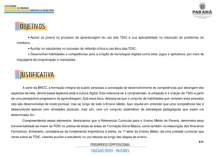 134
• Apoiar os jovens no processo de aprendizagem do uso das TDIC e sua aplicabilidade na resolução de problemas do
cotidiano;
• Auxiliar os estudantes no processo de reflexão crítica e uso ético das TDIC;
• Desenvolver habilidades e competências para a criação de tecnologias digitais como sites, jogos e aplicativos, por meio de
linguagens de programação e marcações.
A partir da BNCC, a formação integral do sujeito perpassa a concepção do desenvolvimento de competências que abrangem dez
aspectos da vida, dentre esses aspectos está a cultura digital. Esta relaciona-se à compreensão, à utilização e à criação de TDIC a partir
de uma perspectiva progressiva da aprendizagem. Sob essa ótica, destaca-se que o conjunto de habilidades que norteiam esse processo
não são desenvolvidas de modo pontual, mas ao longo de todo o Ensino Médio. Isso resulta em entender que uma competência não é
desenvolvida apenas com atividades pontuais, mas sim, com um conjunto sistemático de estratégias pedagógicas que visam um
determinado fim.
Compreendendo esses elementos, destacamos que o Referencial Curricular para o Ensino Médio do Paraná, demonstra essa
transversalidade ao inserir as TDIC na prática de todas as áreas da Formação Geral Básica, como também na elaboração dos Itinerários
Formativos. Entretanto, considera-se de fundamental importância a oferta, na 1ª série do Ensino Médio, de uma unidade curricular que
verse sobre as TDIC, visando auxiliar o estudante no uso dessas ao longo das etapas de ensino.
 
