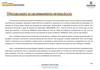 144
O Pensamento Computacional pode ser entendido como o processo de resolver problemas por meio de processos de decomposição,
reconhecimento de padrões, abstrações e desenvolvimento de algoritmos. Apoiando-se nos conceitos fundamentais da Computação e na
utilização de sintaxes lógicas usadas nas linguagens de programação “desenvolvendo a capacidade de pensar de forma criativa, com
pensamento estruturado e capaz de trabalhar em colaboração” (BRACKMANN, 2017). Trata-se do termo que vem sendo cada vez mais
usado para expressar o conjunto de habilidades desenvolvidas por meio da criação de programas computacionais ou não, a fim de
“organizar o pensamento para identificar formas mais eficientes de resolver problemas” (MARQUES, 2019, p.25) da vida cotidiana.
Com a finalidade de desenvolver o Pensamento Computacional, o professor terá o papel de facilitar o processo de aprendizagem do
estudante, orientando e estimulando a troca de experiências entre eles por meio de grupos e criações colaborativas. Para uma formação
integral, é importante que as atividades e práticas levem os estudantes a desenvolverem sua autonomia e protagonismo por meio da
interação com o mundo contemporâneo por meio do desenvolvimento de sites e algoritmos de acordo com seus interesses e realidade.
Assim, a metodologia ativa de aprendizagem baseada em projetos deve ser um dos principais encaminhamentos metodológicos para
desenvolver o pensamento crítico e computacional dos estudantes. Os projetos podem ser oriundos dos materiais didáticos ou sugeridos
pelos professores. Para isso, a utilização de computadores/notebook para pôr em prática os conhecimentos adquiridos deve acontecer
sempre que possível, para que o estudante desenvolva as habilidades de maneira ativa.
 