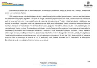 145
É recomendável também que os desafios e projetos propostos pelos professores estejam de acordo com o contexto, faixa etária e
acesso aos recursos tecnológicos.
Outro encaminhamento metodológico essencial para o desenvolvimento da criticidade dos estudantes é incentivar que eles analisem
frequentemente seus próprios algoritmos e códigos, de colegas e de outros programadores, pois assim poderão reconhecer melhorias a
partir de novos conhecimentos e maneiras diferentes de resolver problemas similares. Também é importante buscar metodologias que
encoraje os estudantes a discutirem sobre suas práticas no mundo digital, suas possibilidades, hábitos profissionais e pessoais dentro da
tecnologia. Isso pode ser realizado por meio de rodas de conversas, perguntas motivadoras, leituras, estudos e simulações dirigidas por
meio de tutoriais, roteiros e vídeos. Os saberes desenvolvidos por meio do Pensamento Computacional estão diretamente relacionados às
habilidades dos quatro eixos estruturantes para os Itinerários Formativos, a saber: Investigação Científica, Processos Criativos, Mediação
e Intervenção Sociocultural e Empreendedorismo. Os conteúdos trabalhados envolvem duas grandes dimensões, a da Cultura Digital e do
Pensamento Computacional, que juntas permitem uma formação teórico-crítica acerca do uso das TDIC. Nesse contexto, a prática de
pesquisar sobre as tecnologias e conteúdo é não só bem-vinda, como também primordial para a consolidação do Pensamento
Computacional sendo uma prática muito comum entre programadores.
 