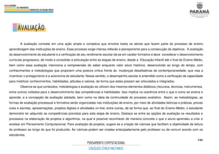 146
A avaliação consiste em uma ação ampla e complexa que envolve todos os atores que fazem parte do processo de ensino
aprendizagem das instituições de ensino. Esse processo exige intensa reflexão e planejamento para a consecução de objetivos. A avaliação
do desenvolvimento do estudante e a verificação de seu rendimento escolar dá-se em caráter formativo e deve considerar o desenvolvimento
curricular progressivo, de modo a consolidar a articulação entre as etapas de ensino, desde a Educação Infantil até o final do Ensino Médio,
bem como essa avaliação intenciona a compreensão do saber enquanto valor sócio histórico, desenvolvido ao longo do tempo, com
conhecimentos e metodologias que propiciem uma postura crítica frente às mudanças desafiadoras da contemporaneidade, que visa a
incentivar o protagonismo e a autonomia do estudante. Nesse sentido, o desempenho escolar é entendido como a verificação da capacidade
para mobilizar conhecimentos, habilidades, atitudes e valores, de forma que estes possam ser articulados e integrados.
Observa-se que conteúdos, metodologias e avaliação se utilizam dos mesmos elementos didáticos (recursos, técnicas, instrumentos,
entre outros) voltados para o desenvolvimento das competências e habilidades. Isso implica na coerência entre o que e como se ensina e
aprende, e a concepção de avaliação adotada, bem como na ideia de continuidade do processo avaliativo. Assim, as metodologias, as
formas de avaliação processual e formativa serão organizadas nas instituições de ensino, por meio de atividades teóricas e práticas, provas
orais e escritas, apresentações, projetos digitais e atividades on-line, entre outras, de tal forma que, ao final do Ensino Médio, o estudante
demonstre ter adquirido as competências previstas para esta etapa de ensino. Destaca se entre as opções de avaliação os resultados e
processos na elaboração de projetos e algoritmos, na qual é possível reconhecer de maneira concreta o que o aluno aprendeu a criar e
analisar em Pensamento Computacional. Para avaliação de projetos, sugere se a criação de rubricas que facilitem a objetividade da leitura
do professor ao longo do que foi produzido. As rubricas podem ser criadas antecipadamente pelo professor ou de comum acordo com os
estudantes.
 