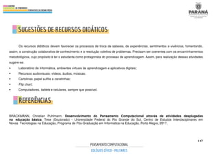 147
Os recursos didáticos devem favorecer os processos de troca de saberes, de experiências, sentimentos e vivências, fomentando,
assim, a construção colaborativa de conhecimento e a resolução coletiva de problemas. Precisam ser coerentes com os encaminhamentos
metodológicos, cujo propósito é ter o estudante como protagonista do processo de aprendizagem. Assim, para realização dessas atividades
sugere-se:
 Laboratório de Informática, ambientes virtuais de aprendizagem e aplicativos digitais;
 Recursos audiovisuais: vídeos, áudios, músicas;
 Cartolinas, papel sulfite e canetinhas;
 Flip chart;
 Computadores, tablets e celulares, sempre que possível.
BRACKMANN, Christian Puhlmann. Desenvolvimento do Pensamento Computacional através de atividades desplugadas
na educação básica. Tese (Doutorado) - Universidade Federal do Rio Grande do Sul, Centro de Estudos Interdisciplinares em
Novas Tecnologias na Educação, Programa de Pós-Graduação em Informática na Educação, Porto Alegre, 2017.
 