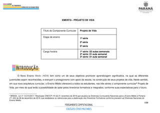 150
EMENTA - PROJETO DE VIDA
O Novo Ensino Médio (NEM) tem como um de seus objetivos promover aprendizagem significativa, na qual as diferentes
juventudes sejam reconhecidas, e exerçam o protagonismo com apoio da escola, na construção de seus projetos de vida. Neste sentido,
em sua nova arquitetura curricular, o Ensino Médio oferecerá a todos os estudantes, nas três séries o componente curricular6 Projeto de
Vida, por meio do qual terão a possibilidade de optar pelos itinerários formativos e integrados, conforme suas expectativas para o futuro.
6 BRASIL. Lei nº 13.415/2017. Resolução CNE/CP nº3 de 21 novembro de 2018 que atualiza as Diretrizes Curriculares Nacionais para o Ensino Médio e Portaria
nº1.432 de 28 de dezembro de 2018, que estabelece os referenciais para a elaboração dos Itinerários Formativos conforme preveem as Diretrizes Nacionais do
Ensino Médio.
Título do Componente Curricular Projeto de Vida
Etapa de ensino
1ª série
2ª série
3ª série
Carga horária 1ª série: 02 aulas semanais
2ª série: 01 aula semanal
3ª série: 01 aula semanal
 