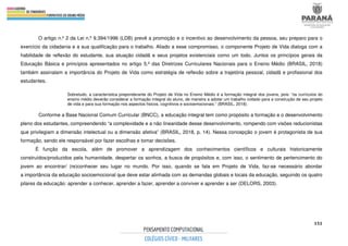151
O artigo n.º 2 da Lei n.º 9.394/1996 (LDB) prevê a promoção e o incentivo ao desenvolvimento da pessoa, seu preparo para o
exercício da cidadania e a sua qualificação para o trabalho. Aliado a esse compromisso, o componente Projeto de Vida dialoga com a
habilidade de reflexão do estudante, sua atuação cidadã e seus projetos existenciais como um todo. Juntos os princípios gerais da
Educação Básica e princípios apresentados no artigo 5.º das Diretrizes Curriculares Nacionais para o Ensino Médio (BRASIL, 2018)
também assinalam a importância do Projeto de Vida como estratégia de reflexão sobre a trajetória pessoal, cidadã e profissional dos
estudantes.
Sobretudo, a característica preponderante do Projeto de Vida no Ensino Médio é a formação integral dos jovens, pois: “os currículos do
ensino médio deverão considerar a formação integral do aluno, de maneira a adotar um trabalho voltado para a construção de seu projeto
de vida e para sua formação nos aspectos físicos, cognitivos e socioemocionais.” (BRASIL, 2018).
Conforme a Base Nacional Comum Curricular (BNCC), a educação integral tem como propósito a formação e o desenvolvimento
pleno dos estudantes, compreendendo “a complexidade e a não linearidade desse desenvolvimento, rompendo com visões reducionistas
que privilegiam a dimensão intelectual ou a dimensão afetiva” (BRASIL, 2018, p. 14). Nessa concepção o jovem é protagonista de sua
formação, sendo ele responsável por fazer escolhas e tomar decisões.
É função da escola, além de promover a aprendizagem dos conhecimentos científicos e culturais historicamente
construídos/produzidos pela humanidade, despertar os sonhos, a busca de propósitos e, com isso, o sentimento de pertencimento do
jovem ao encontrar/ (re)conhecer seu lugar no mundo. Por isso, quando se fala em Projeto de Vida, faz-se necessário abordar
a importância da educação socioemocional que deve estar alinhada com as demandas globais e locais da educação, seguindo os quatro
pilares da educação: aprender a conhecer, aprender a fazer, aprender a conviver e aprender a ser (DELORS, 2003).
 