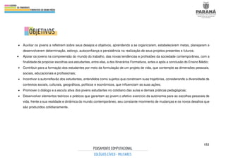 152
.
• Auxiliar os jovens a refletirem sobre seus desejos e objetivos, aprendendo a se organizarem, estabelecerem metas, planejarem e
desenvolverem determinação, esforço, autoconfiança e persistência na realização de seus projetos presentes e futuros;
• Apoiar os jovens na compreensão do mundo do trabalho, das novas tendências e profissões da sociedade contemporânea, com a
finalidade de propiciar escolhas aos estudantes, entre elas, a dos Itinerários Formativos, antes e após a conclusão do Ensino Médio;
• Contribuir para a formação dos estudantes por meio da formulação de um projeto de vida, que contemple as dimensões pessoais,
sociais, educacionais e profissionais;
• Incentivar a autorreflexão dos estudantes, entendidos como sujeitos que constroem suas trajetórias, considerando a diversidade de
contextos sociais, culturais, geográficos, políticos e econômicos, que influenciam as suas ações;
• Promover o diálogo e a escuta ativa dos jovens estudantes no cotidiano das aulas e demais práticas pedagógicas;
• Desenvolver elementos teóricos e práticos que garantam ao jovem o efetivo exercício da autonomia para as escolhas pessoais de
vida, frente a sua realidade e dinâmica do mundo contemporâneo, seu constante movimento de mudanças e os novos desafios que
são produzidos cotidianamente.
 